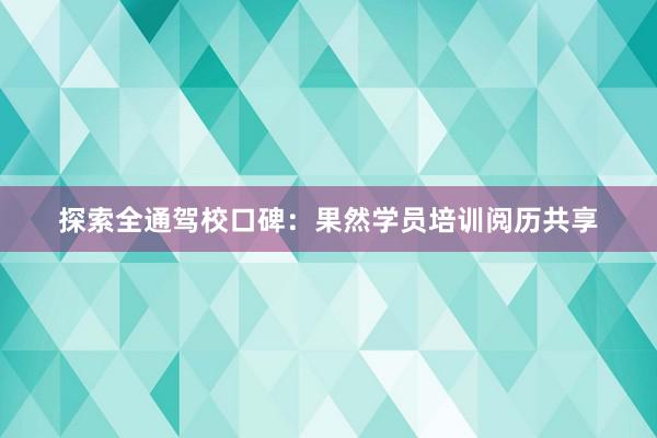 探索全通驾校口碑：果然学员培训阅历共享